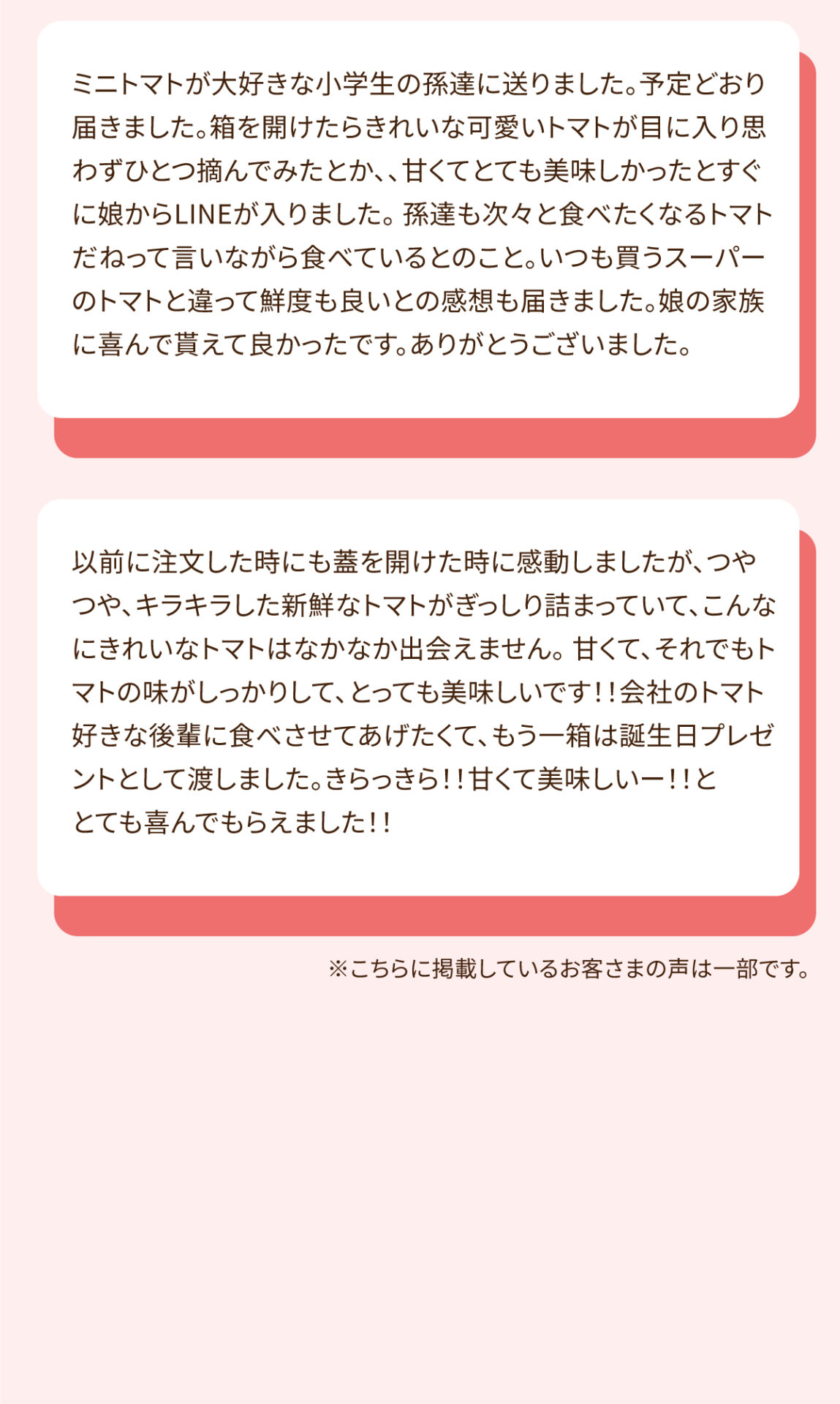 ミニトマトが大好きな小学生の孫達に送りました。予定どおり届きました。箱を開けたらきれいな可愛いトマトが目に入り思わずひとつ摘んでみたとか、、甘くてとても美味しかったとすぐに娘からLINEが入りました。孫達も次々と食べたくなるトマトだねって言いながら食べているとのこと。いつも買うスーパーのトマトと違って鮮度も良いとの感想も届きました。娘の家族に喜んでもらえて良かったです。ありがとうございました。 以前に注文した時も蓋を開けた時に感動しましたが、つやつや、キラキラした新鮮なトマトがぎっしり詰まっていて、こんなにきれいなトマトはなかなか出会えません。甘くて、それでもトマトの味がしっかりして、とっても美味しいです‼️会社のトマト好きな後輩に食べさせてあげたくて、もう一箱は誕生日プレゼントとして渡しました。きらっきら‼️甘くて美味しいー‼️ととても喜んでもらえました‼️ ※こちらに掲載しているお客さまの声は一部です。