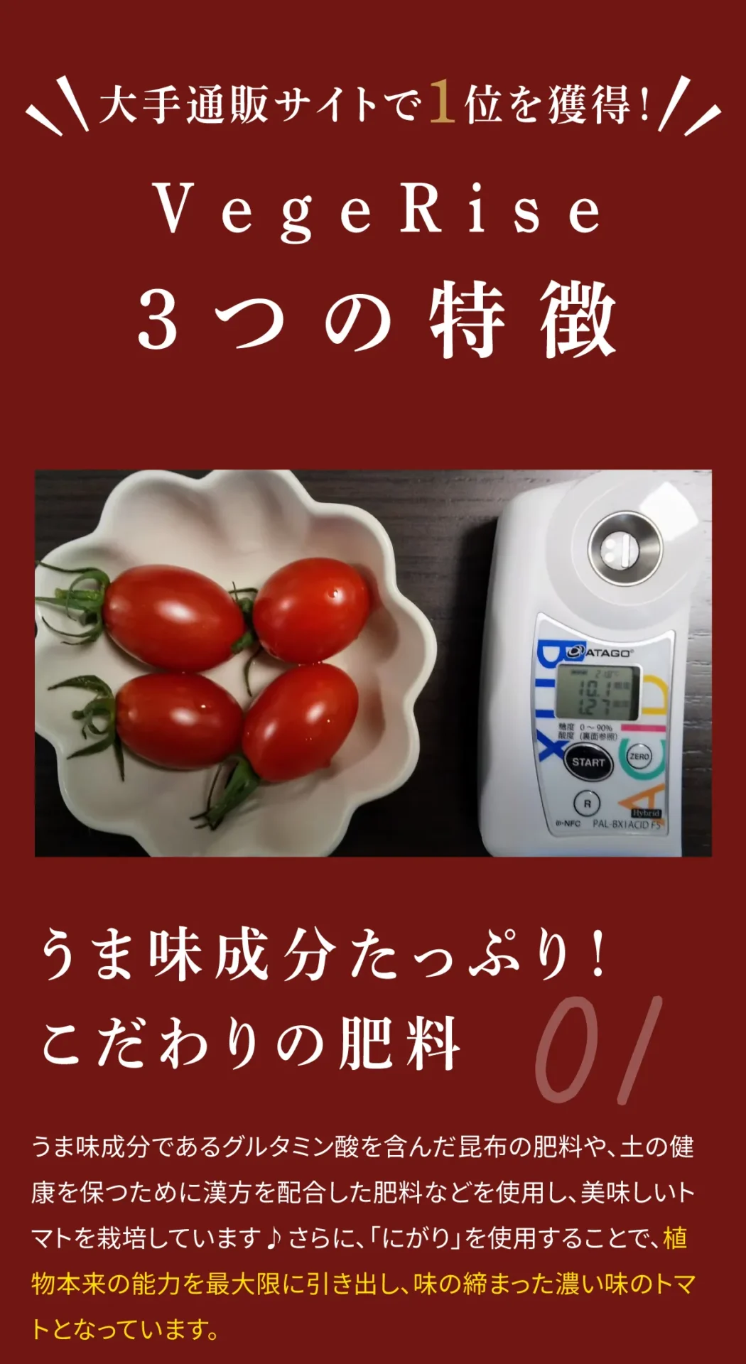 大手通販サイトで1位を獲得！VegeRise3つの特徴　うま味成分たっぷり！こだわりの肥料　うま味成分であるグルタミン酸を含んだ昆布の肥料や、土の健康を保つために漢方を配合した肥料などを使用し、美味しいトマトを栽培しています。さらに「にがり」を使用することで、植物本来の能力を引き出し、味の締まった濃い味のトマトとなっています。