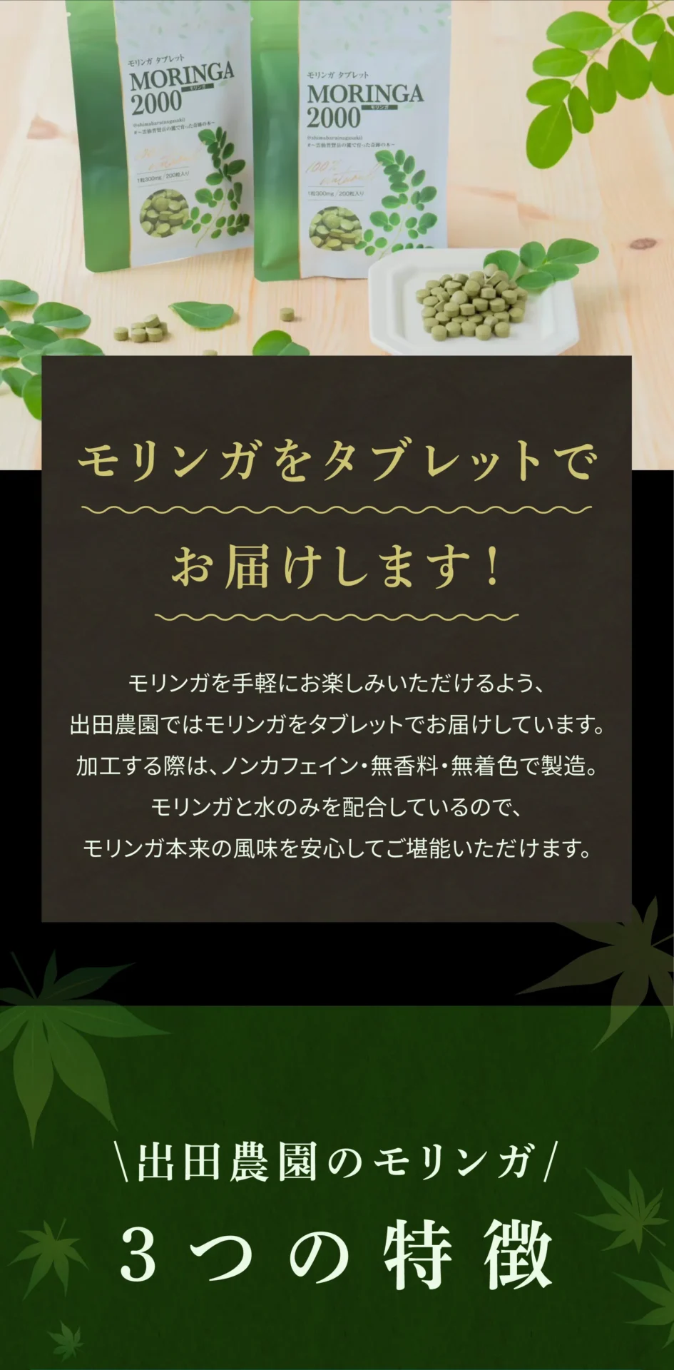 モリンガをタブレットでお届けします！ モリンガを手軽にお楽しみいただけるよう、出田農園ではモリンガをタブレットでお届けしています。加工する際は、ノンカフェイン・無香料・無着色で製造。モリンガと水のみを配合しているので、モリンガ本来の風味を安心してご堪能いただけます。 出田農園のモリンガ3つの特徴