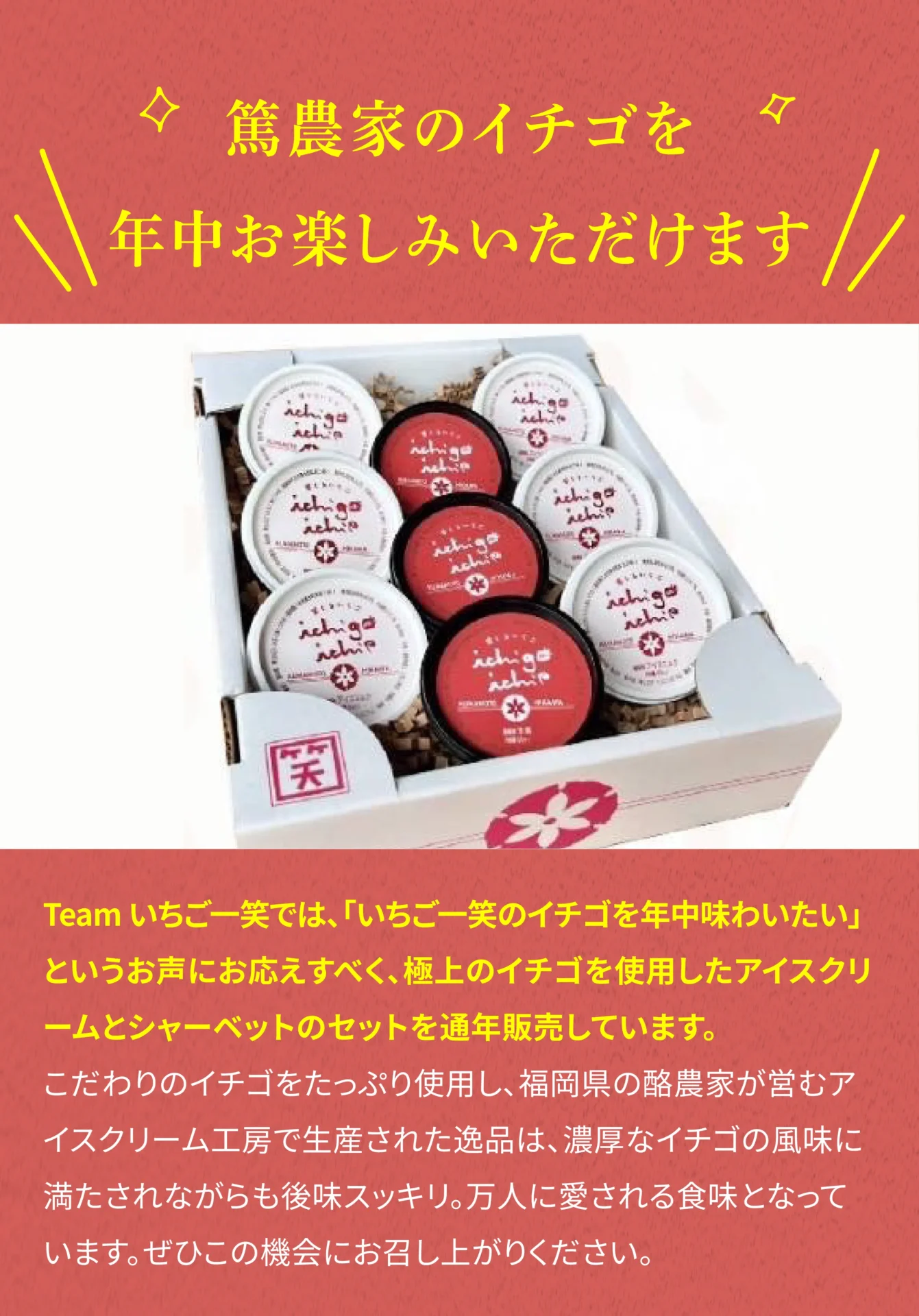 篤農家のイチゴを年中お楽しみいただけます Teamいちご一笑では、「いちご一笑のイチゴを年中味わいたい」というお声にお応えすべく、極上のイチゴを使用したアイスクリームとシャーベットのセットを通年販売しています。こだわりのイチゴをたっぷり使用し、福岡県の酪農家が営むアイスクリーム工房で生産された逸品は、濃厚なイチゴの風味に満たされながらも後味スッキリ。万人に愛される食味となっています。ぜひこの機会にお召し上がりください。