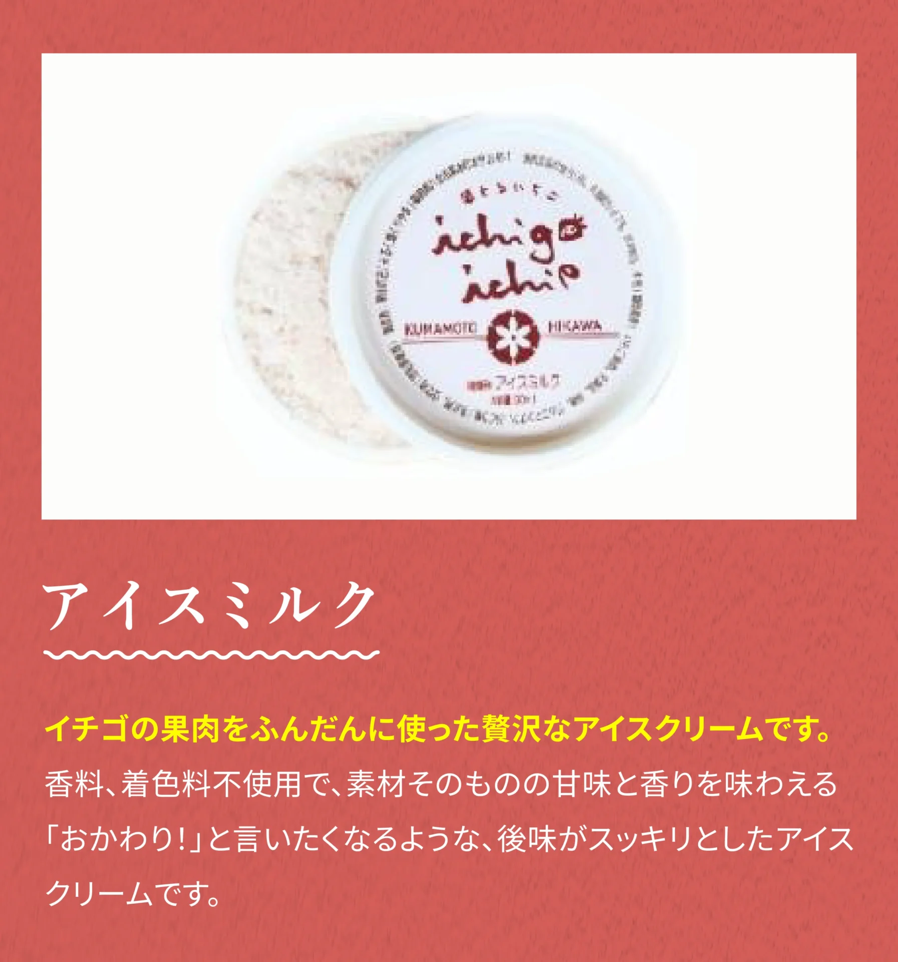 アイスミルク イチゴの果肉をふんだんに使った贅沢なアイスクリームです。香料、着色料不使用で、素材そのものの甘味と香りを味わえる「おかわり！」と言いたくなるような、後味がスッキリとしたアイスクリームです。