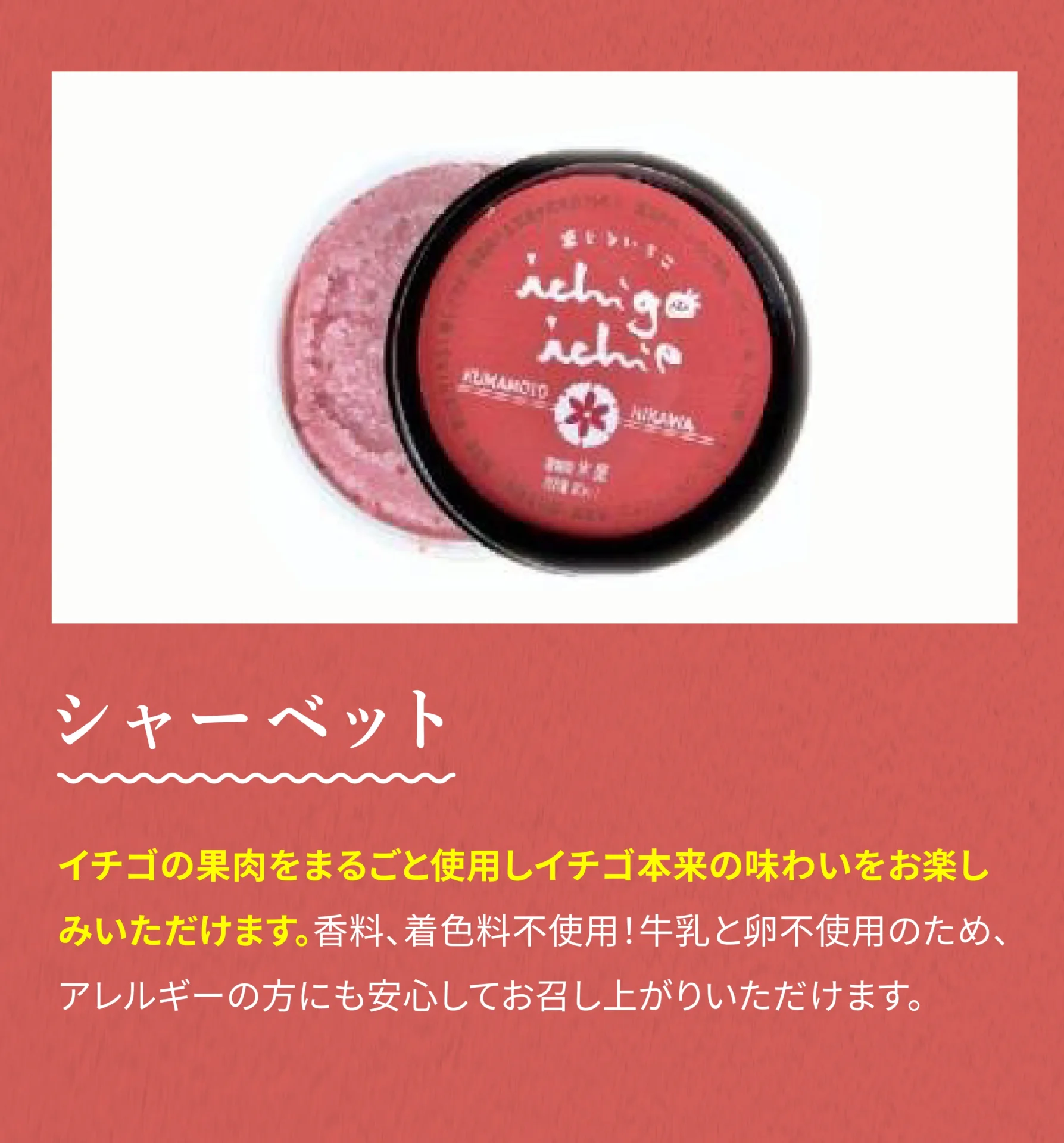 シャーベット イチゴの果肉をまるごと使用しイチゴ本来の味わいをお楽しみいただけます。香料、着色料不使用！牛乳と卵不使用のため、アレルギーの方にも安心してお召し上がりいただけます。