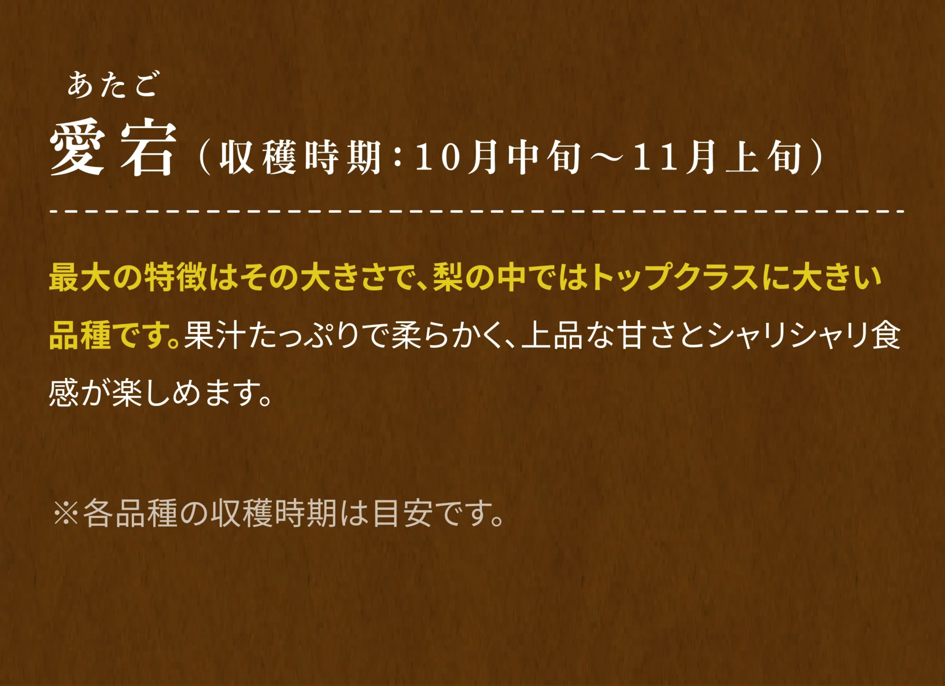 愛宕(あたご)(収穫時期：10月中旬～11月上旬) 最大の特徴はその大きさで、梨の中ではトップクラスに大きい品種です。果汁たっぷりで柔らかく、上品な甘さとシャリシャリ食感が楽しめます。 ※各品種の収穫時期は目安です。