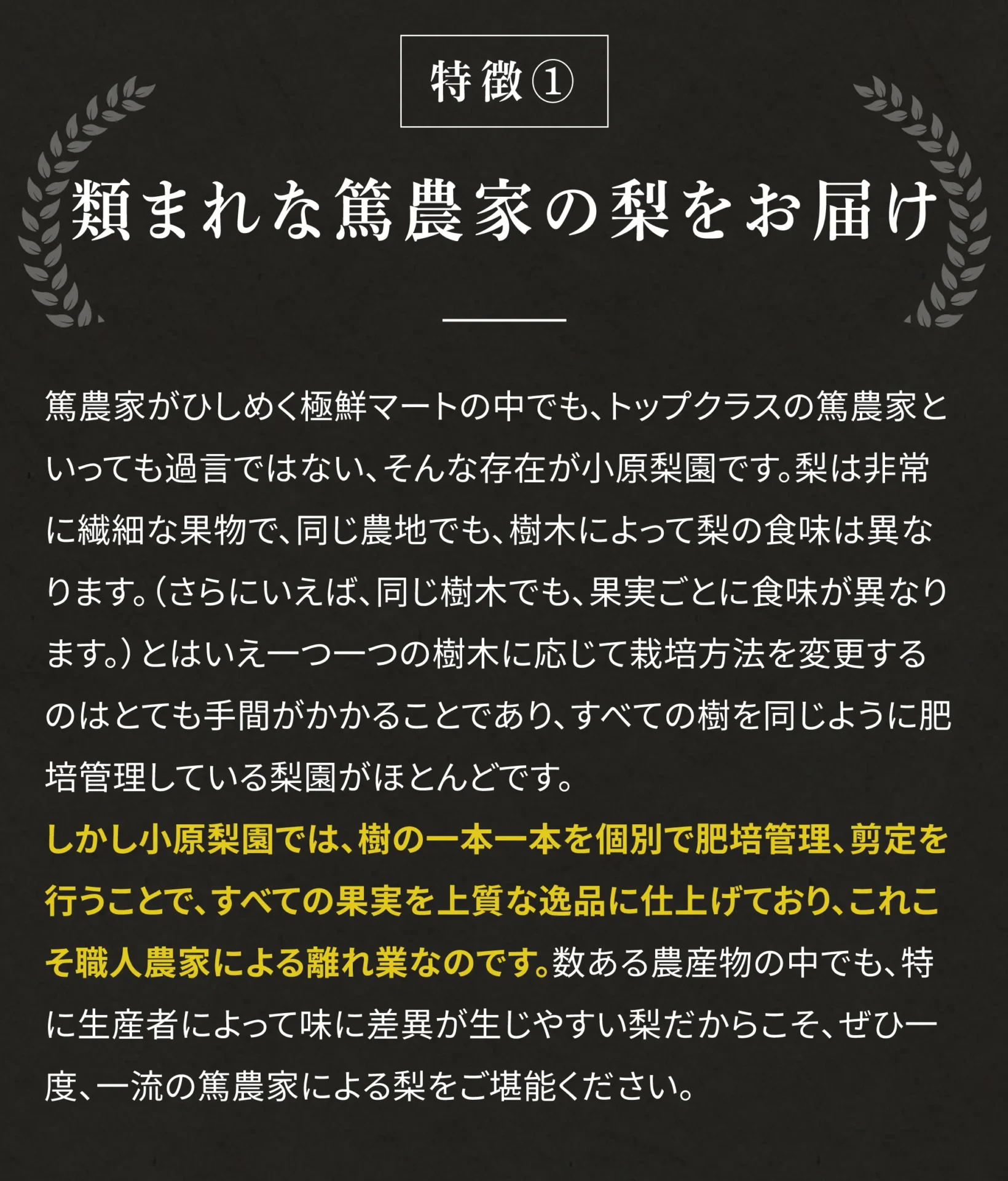 特徴①たぐいまれな篤農家の梨をお届け 篤農家がひしめく極鮮マートの中でも、トップクラスの篤農家といっても過言ではない、そんな存在が小原梨園です。梨は非常に繊細な果物で、同じ農地でも、樹木によって梨の食味は異なります。(さらにいえば、同じ樹木でも果実ごとに食味がことなります。)とはいえ一つ一つの樹木に応じて栽培方法を変更するのはとても手間がかかることであり、すべての樹を同じように肥培管理している梨園がほとんどです。しかし小原梨園では、樹の一本一本を個別で肥培管理、剪定を行うことで、すべての果実を上質な逸品に仕上げており、これこそ職人農家による離れ業なのです。数ある農産物の中でも、特に生産者によって味に差異が生じやすい梨だからこそ、ぜひ一度、一流の篤農家による梨をご堪能ください。