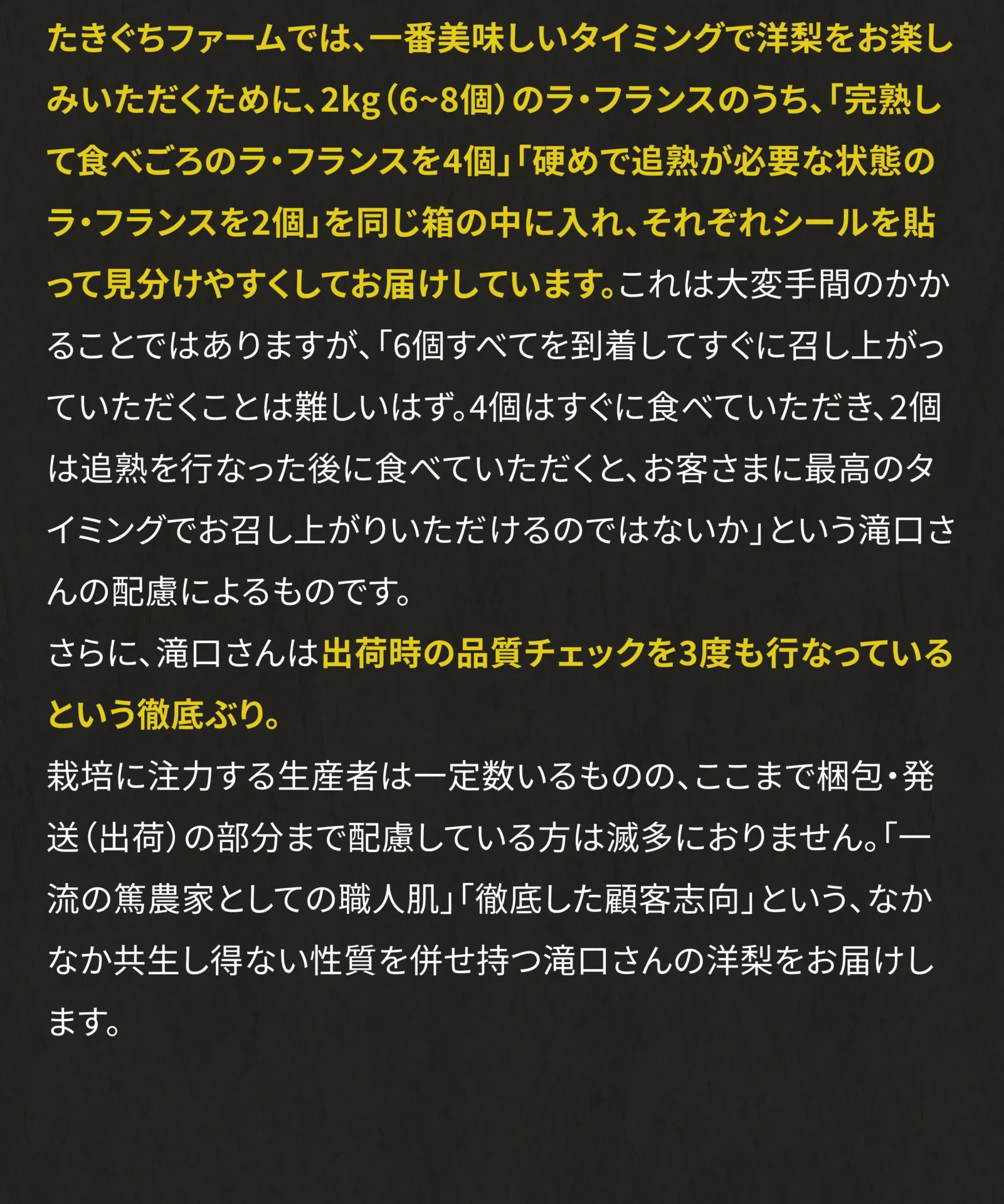 たきぐちファームでは、一番美味しいタイミングで洋梨をお楽しみいただくために、2kg(6～8個)のラ・フランスのうち、「完熟して食べごろのラ・フランスを4個」「硬めで追熟が必要な状態のラ・フランスを2個」を同じ箱の中にいれ、それぞれシールを貼って見分けやすくしてお届けしています。これは大変手間のかかることではありますが、「6個すべてを到着してすぐ召し上がっていただくことは難しいはず。4個はすぐに食べていただき、2個は追熟を行なった後に食べていただくと、お客さまに最高のタイミングでお召し上がりいただけるのではないか」という滝口さんの配慮によるものです。
さらに、滝口さんは出荷時の品質チェックを3度も行なっているという徹底ぶり。
栽培に注力する生産者は一定数いるものの、ここまで梱包・発送(出荷)の部分まで配慮している方は滅多におりません。「一流の篤農家としての職人肌」「徹底した顧客志向」という、なかなか共生し得ない性質を併せ持つ滝口さんの洋梨をお届けします。