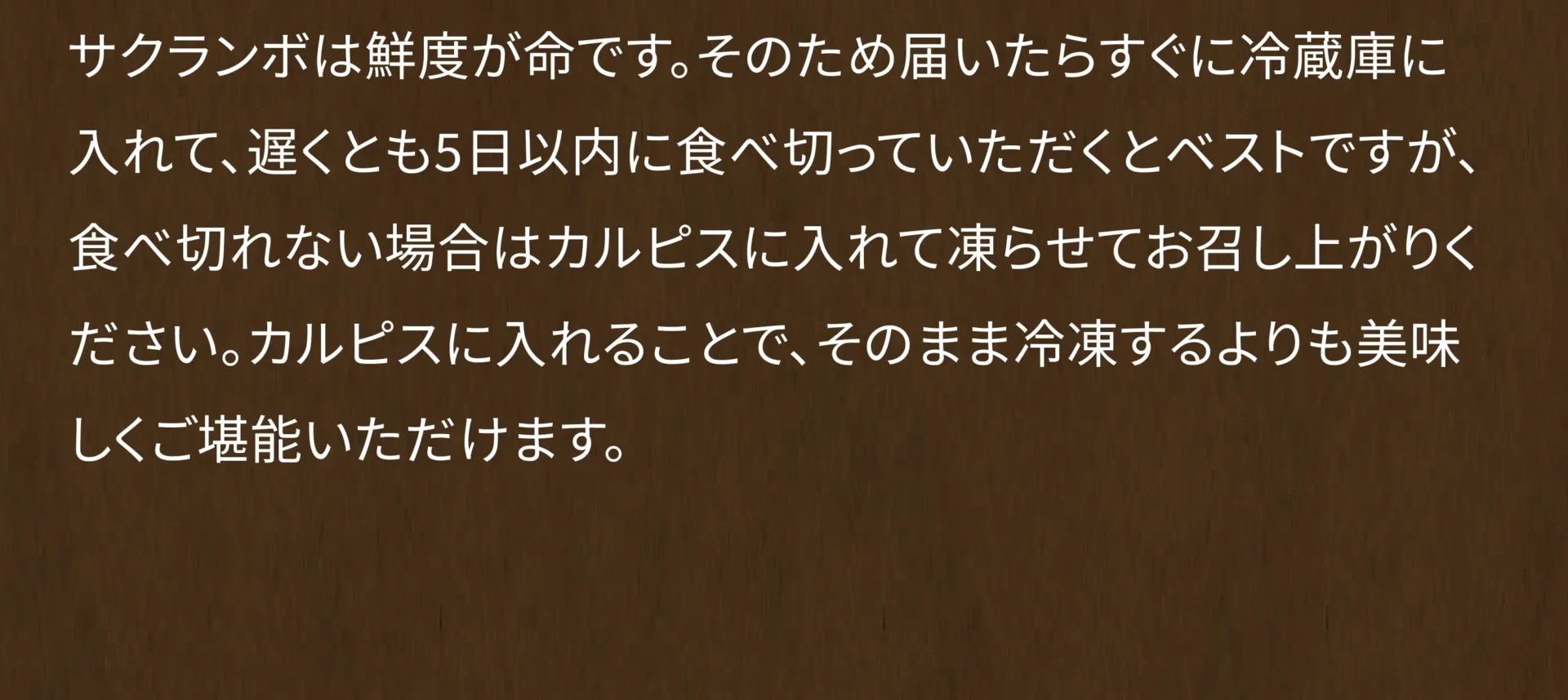 サクランボは鮮度が命です。そのため届いたらすぐに冷蔵庫に入れて、遅くとも5日以内に食べきっていただくとベストですが、食べ切れない場合はカルピスに入れて凍らせてお召し上がりください。カルピスに入れることで、そのまま冷凍するよりも美味しくご堪能いただけます。