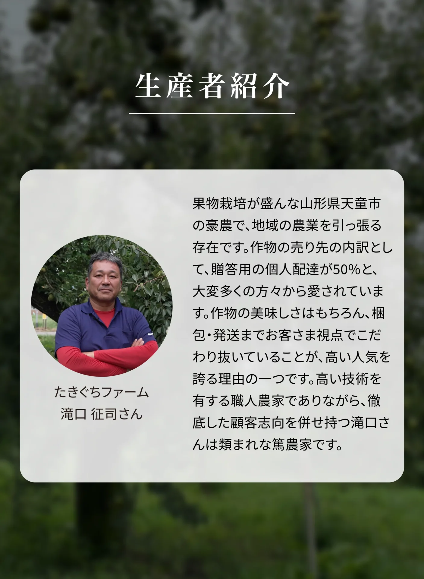 生産者紹介 たきぐちファーム 滝口征司さん 果物栽培が盛んな山形県天童市の豪農で、地域の農業を引っ張る存在です。作物のうち先が内訳として、贈答用の個人配達が50%と、大変多くの方々から愛されています。作物の美味しさはもちろん、梱包・発送までお客さま視点でこだわり抜いていることが、高い人気を誇る理由の一つです。高い技術を有する職人農家でありながら、徹底した顧客志向を併せ持つ滝口さんは類まれな篤農家です。