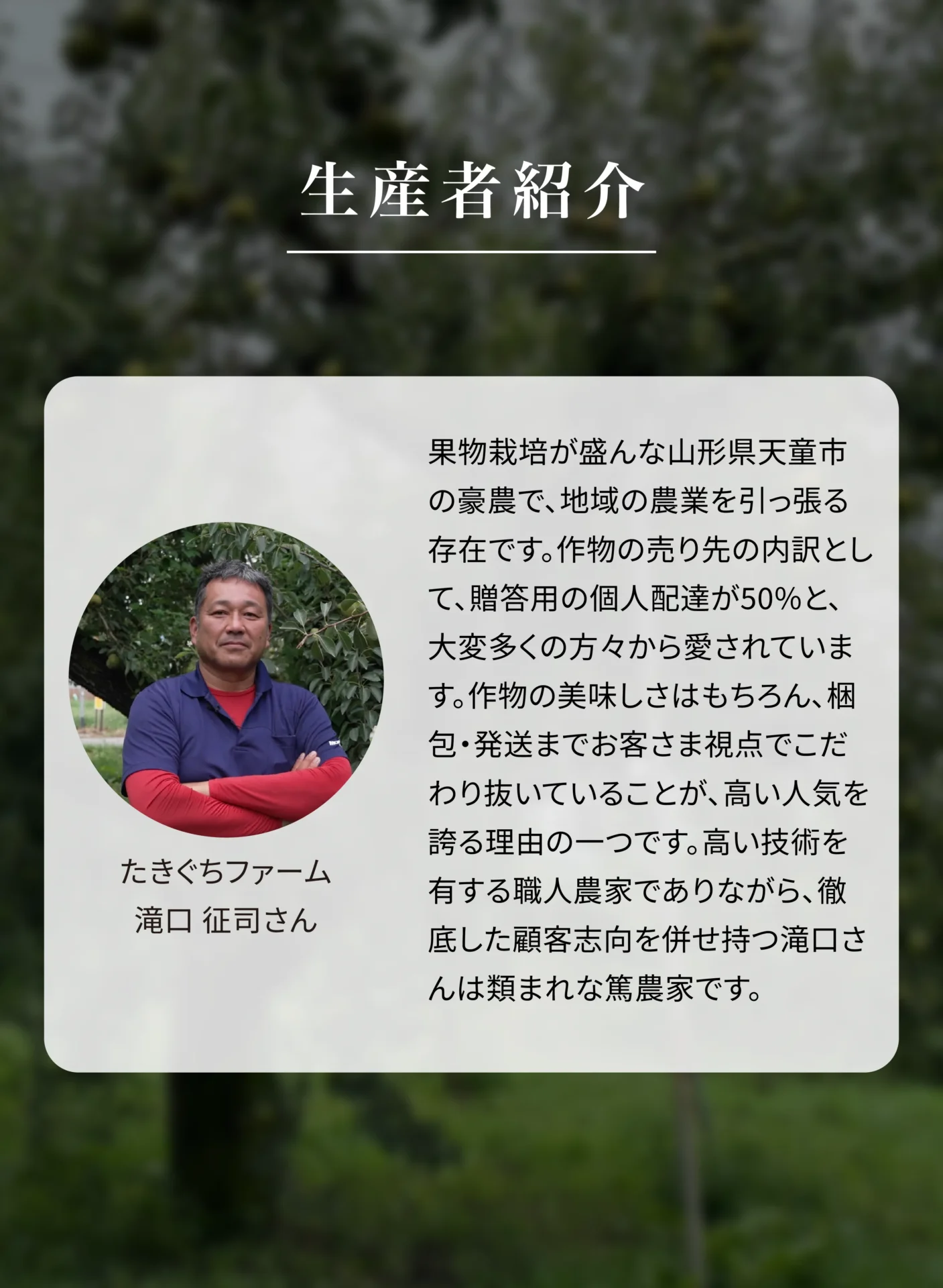 生産者紹介 たきぐちファーム 滝口征司さん 果物栽培が盛んな山形県天童市の豪農で、地域の農業を引っ張る存在です。作物の売り先の内訳として、贈答用の個人配達が50%と、大変多くの方々から愛されています。作物の美味しさはもちろん、梱包・発送までお客さま視点でこだわり抜いていることが、高い人気を誇る理由の一つです。高い技術を有する職人農家でありながら、徹底した顧客志向を併せ持つ滝口さんは類まれな篤農家です。