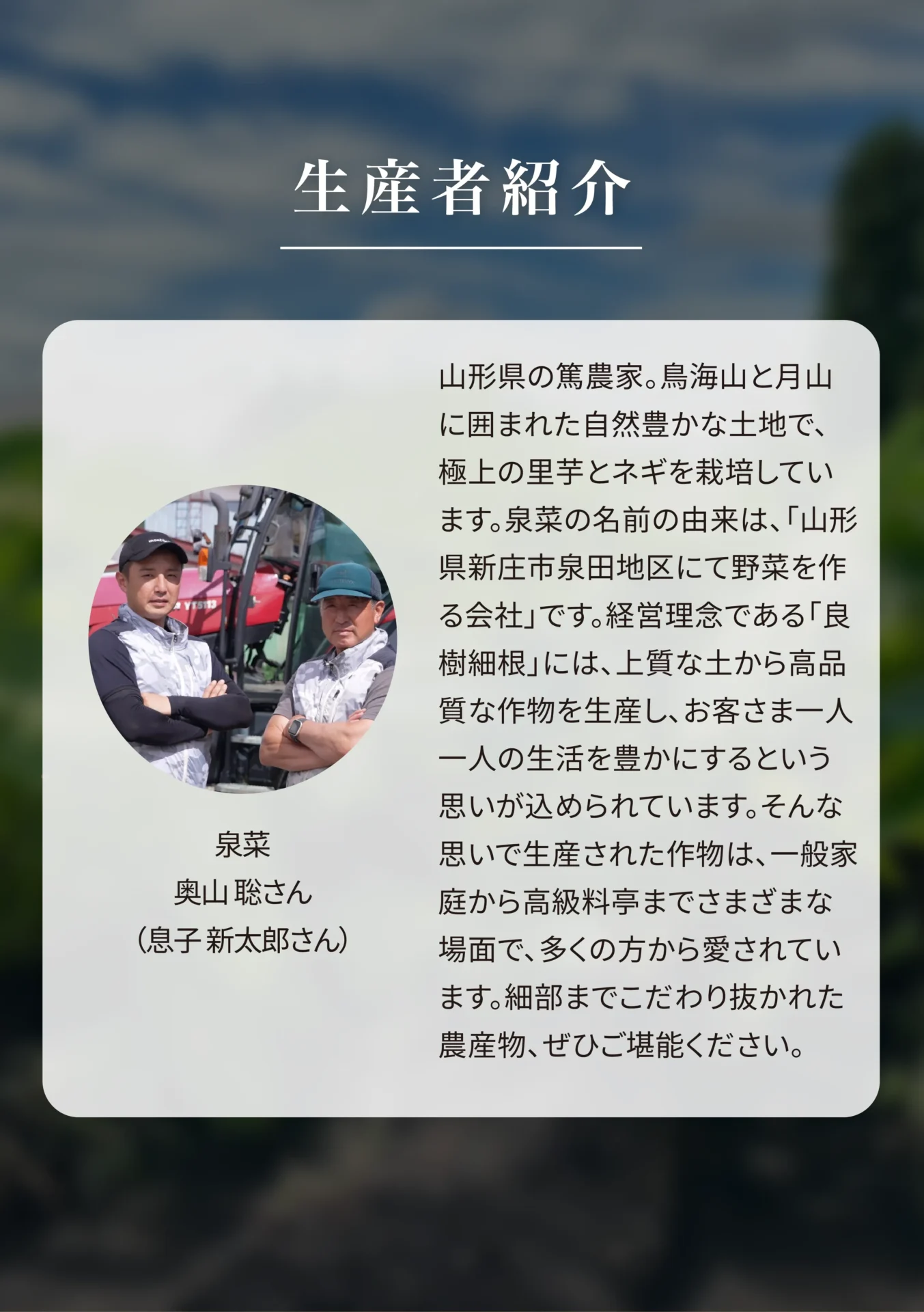 生産者紹介 泉菜 奥山聡さん(息子 新太郎さん) 山形県の篤農家。鳥海山と月山に囲まれた自然豊かな土地で、極上の里芋とネギを栽培しています。泉菜の名前の由来は、「山形県新庄市泉田地区にて野菜を作る会社」です。経営理念である「良樹細根」には、上質な土から高品質な作物を生産し、お客さま一人一人の生活を豊かにするという思いが込められています。そんな思いで生産された作物は、一般家庭から高級料亭までさまざまな場面で、多くの方から愛されています。細部までこだわり抜かれた農産物、ぜひご堪能ください。